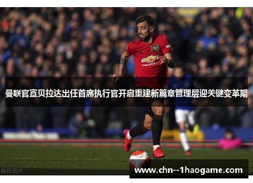 曼联官宣贝拉达出任首席执行官开启重建新篇章管理层迎关键变革期
