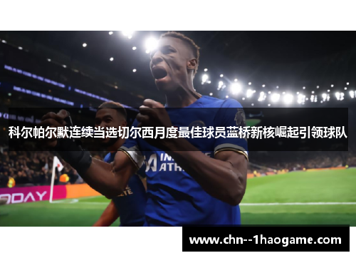 科尔帕尔默连续当选切尔西月度最佳球员蓝桥新核崛起引领球队